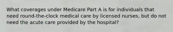 What coverages under Medicare Part A is for individuals that need round-the-clock medical care by licensed nurses, but do not need the acute care provided by the hospital?