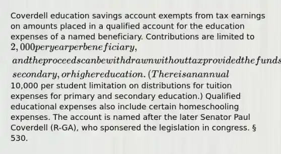 Coverdell education savings account exempts from tax earnings on amounts placed in a qualified account for the education expenses of a named beneficiary. Contributions are limited to 2,000 per year per beneficiary, and the proceeds can be withdrawn without tax provided the funds are used to pay for qualified educational expenses for primary, secondary, or higher education. (There is an annual10,000 per student limitation on distributions for tuition expenses for primary and secondary education.) Qualified educational expenses also include certain homeschooling expenses. The account is named after the later Senator Paul Coverdell (R-GA), who sponsered the legislation in congress. § 530.