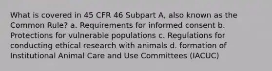 What is covered in 45 CFR 46 Subpart A, also known as the Common Rule? a. Requirements for informed consent b. Protections for vulnerable populations c. Regulations for conducting ethical research with animals d. formation of Institutional Animal Care and Use Committees (IACUC)