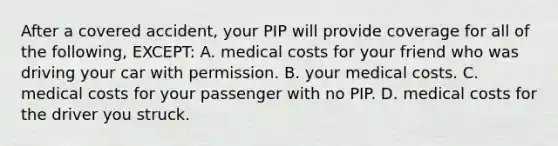 After a covered accident, your PIP will provide coverage for all of the following, EXCEPT: A. medical costs for your friend who was driving your car with permission. B. your medical costs. C. medical costs for your passenger with no PIP. D. medical costs for the driver you struck.