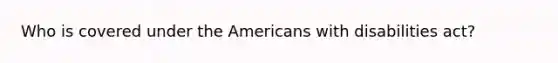 Who is covered under the Americans with disabilities act?