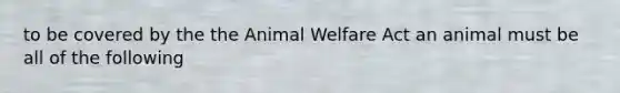 to be covered by the the Animal Welfare Act an animal must be all of the following