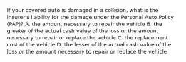 If your covered auto is damaged in a collision, what is the insurer's liability for the damage under the Personal Auto Policy (PAP)? A. the amount necessary to repair the vehicle B. the greater of the actual cash value of the loss or the amount necessary to repair or replace the vehicle C. the replacement cost of the vehicle D. the lesser of the actual cash value of the loss or the amount necessary to repair or replace the vehicle