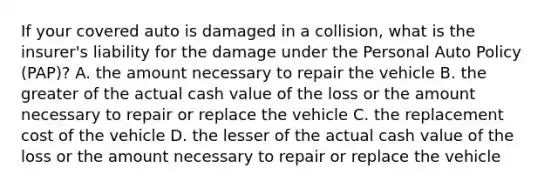 If your covered auto is damaged in a collision, what is the insurer's liability for the damage under the Personal Auto Policy (PAP)? A. the amount necessary to repair the vehicle B. the greater of the actual cash value of the loss or the amount necessary to repair or replace the vehicle C. the replacement cost of the vehicle D. the lesser of the actual cash value of the loss or the amount necessary to repair or replace the vehicle