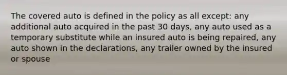 The covered auto is defined in the policy as all except: any additional auto acquired in the past 30 days, any auto used as a temporary substitute while an insured auto is being repaired, any auto shown in the declarations, any trailer owned by the insured or spouse