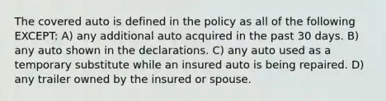 The covered auto is defined in the policy as all of the following EXCEPT: A) any additional auto acquired in the past 30 days. B) any auto shown in the declarations. C) any auto used as a temporary substitute while an insured auto is being repaired. D) any trailer owned by the insured or spouse.