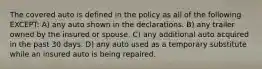 The covered auto is defined in the policy as all of the following EXCEPT: A) any auto shown in the declarations. B) any trailer owned by the insured or spouse. C) any additional auto acquired in the past 30 days. D) any auto used as a temporary substitute while an insured auto is being repaired.