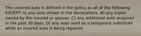 The covered auto is defined in the policy as all of the following EXCEPT: A) any auto shown in the declarations. B) any trailer owned by the insured or spouse. C) any additional auto acquired in the past 30 days. D) any auto used as a temporary substitute while an insured auto is being repaired.