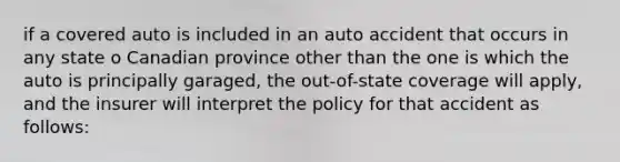 if a covered auto is included in an auto accident that occurs in any state o Canadian province other than the one is which the auto is principally garaged, the out-of-state coverage will apply, and the insurer will interpret the policy for that accident as follows: