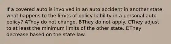 If a covered auto is involved in an auto accident in another state, what happens to the limits of policy liability in a personal auto policy? AThey do not change. BThey do not apply. CThey adjust to at least the minimum limits of the other state. DThey decrease based on the state law.