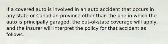 If a covered auto is involved in an auto accident that occurs in any state or Canadian province other than the one in which the auto is principally garaged, the out-of-state coverage will apply, and the insurer will interpret the policy for that accident as follows: