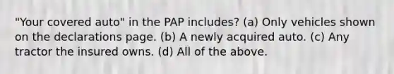 "Your covered auto" in the PAP includes? (a) Only vehicles shown on the declarations page. (b) A newly acquired auto. (c) Any tractor the insured owns. (d) All of the above.