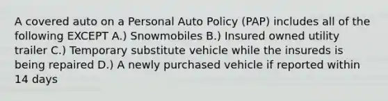 A covered auto on a Personal Auto Policy (PAP) includes all of the following EXCEPT A.) Snowmobiles B.) Insured owned utility trailer C.) Temporary substitute vehicle while the insureds is being repaired D.) A newly purchased vehicle if reported within 14 days