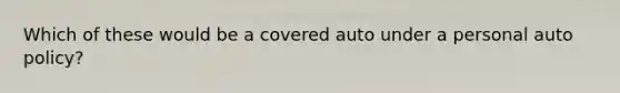 Which of these would be a covered auto under a personal auto policy?