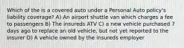 Which of the is a covered auto under a Personal Auto policy's liability coverage? A) An airport shuttle van which charges a fee to passengers B) The insureds ATV C) a new vehicle purchased 7 days ago to replace an old vehicle, but not yet reported to the insurer D) A vehicle owned by the insureds employer