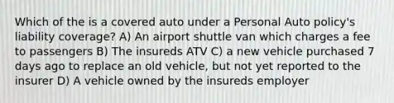 Which of the is a covered auto under a Personal Auto policy's liability coverage? A) An airport shuttle van which charges a fee to passengers B) The insureds ATV C) a new vehicle purchased 7 days ago to replace an old vehicle, but not yet reported to the insurer D) A vehicle owned by the insureds employer