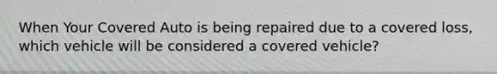 When Your Covered Auto is being repaired due to a covered loss, which vehicle will be considered a covered vehicle?