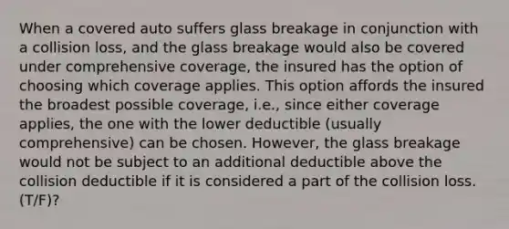 When a covered auto suffers glass breakage in conjunction with a collision loss, and the glass breakage would also be covered under comprehensive coverage, the insured has the option of choosing which coverage applies. This option affords the insured the broadest possible coverage, i.e., since either coverage applies, the one with the lower deductible (usually comprehensive) can be chosen. However, the glass breakage would not be subject to an additional deductible above the collision deductible if it is considered a part of the collision loss. (T/F)?