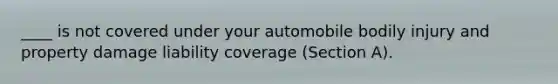 ____ is not covered under your automobile bodily injury and property damage liability coverage (Section A).