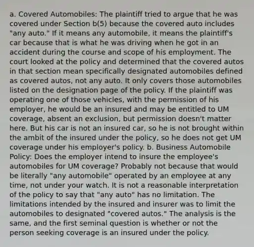 a. Covered Automobiles: The plaintiff tried to argue that he was covered under Section b(5) because the covered auto includes "any auto." If it means any automobile, it means the plaintiff's car because that is what he was driving when he got in an accident during the course and scope of his employment. The court looked at the policy and determined that the covered autos in that section mean specifically designated automobiles defined as covered autos, not any auto. It only covers those automobiles listed on the designation page of the policy. If the plaintiff was operating one of those vehicles, with the permission of his employer, he would be an insured and may be entitled to UM coverage, absent an exclusion, but permission doesn't matter here. But his car is not an insured car, so he is not brought within the ambit of the insured under the policy, so he does not get UM coverage under his employer's policy. b. Business Automobile Policy: Does the employer intend to insure the employee's automobiles for UM coverage? Probably not because that would be literally "any automobile" operated by an employee at any time, not under your watch. It is not a reasonable interpretation of the policy to say that "any auto" has no limitation. The limitations intended by the insured and insurer was to limit the automobiles to designated "covered autos." The analysis is the same, and the first seminal question is whether or not the person seeking coverage is an insured under the policy.