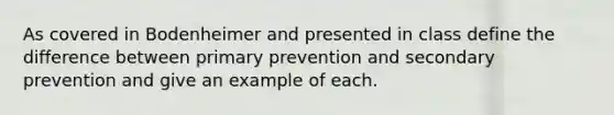 As covered in Bodenheimer and presented in class define the difference between primary prevention and secondary prevention and give an example of each.