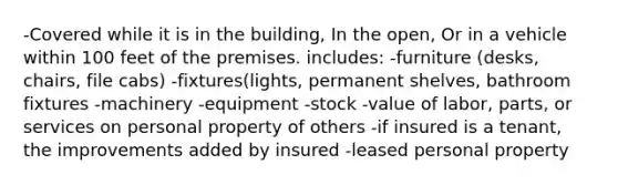 -Covered while it is in the building, In the open, Or in a vehicle within 100 feet of the premises. includes: -furniture (desks, chairs, file cabs) -fixtures(lights, permanent shelves, bathroom fixtures -machinery -equipment -stock -value of labor, parts, or services on personal property of others -if insured is a tenant, the improvements added by insured -leased personal property