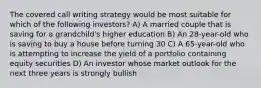 The covered call writing strategy would be most suitable for which of the following investors? A) A married couple that is saving for a grandchild's higher education B) An 28-year-old who is saving to buy a house before turning 30 C) A 65-year-old who is attempting to increase the yield of a portfolio containing equity securities D) An investor whose market outlook for the next three years is strongly bullish