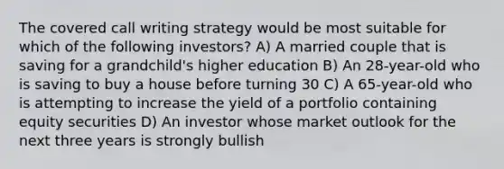 The covered call writing strategy would be most suitable for which of the following investors? A) A married couple that is saving for a grandchild's higher education B) An 28-year-old who is saving to buy a house before turning 30 C) A 65-year-old who is attempting to increase the yield of a portfolio containing equity securities D) An investor whose market outlook for the next three years is strongly bullish