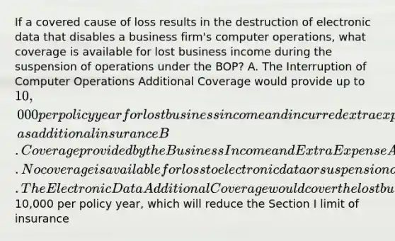 If a covered cause of loss results in the destruction of electronic data that disables a business firm's computer operations, what coverage is available for lost business income during the suspension of operations under the BOP? A. The Interruption of Computer Operations Additional Coverage would provide up to 10,000 per policy year for lost business income and incurred extra expenses, as additional insurance B. Coverage provided by the Business Income and Extra Expense Additional Coverages would cover all necessary loss of business income and incurred extra expenses during the period of restoration C. No coverage is available for loss to electronic data or suspension of computer operations D. The Electronic Data Additional Coverage would cover the lost business income for up to10,000 per policy year, which will reduce the Section I limit of insurance