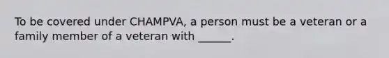 To be covered under CHAMPVA, a person must be a veteran or a family member of a veteran with ______.