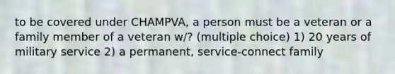 to be covered under CHAMPVA, a person must be a veteran or a family member of a veteran w/? (multiple choice) 1) 20 years of military service 2) a permanent, service-connect family