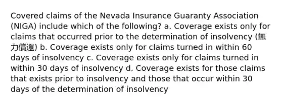 Covered claims of the Nevada Insurance Guaranty Association (NIGA) include which of the following? a. Coverage exists only for claims that occurred prior to the determination of insolvency (無力償還) b. Coverage exists only for claims turned in within 60 days of insolvency c. Coverage exists only for claims turned in within 30 days of insolvency d. Coverage exists for those claims that exists prior to insolvency and those that occur within 30 days of the determination of insolvency