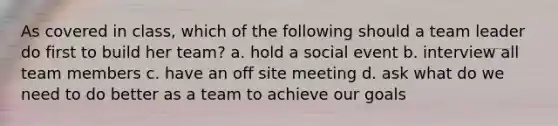 As covered in class, which of the following should a team leader do first to build her team? a. hold a social event b. interview all team members c. have an off site meeting d. ask what do we need to do better as a team to achieve our goals