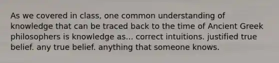 As we covered in class, one common understanding of knowledge that can be traced back to the time of Ancient Greek philosophers is knowledge as... correct intuitions. justified true belief. any true belief. anything that someone knows.