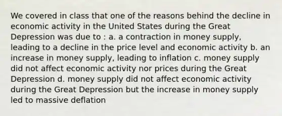 We covered in class that one of the reasons behind the decline in economic activity in the United States during the Great Depression was due to : a. a contraction in money supply, leading to a decline in the price level and economic activity b. an increase in money supply, leading to inflation c. money supply did not affect economic activity nor prices during the Great Depression d. money supply did not affect economic activity during the Great Depression but the increase in money supply led to massive deflation