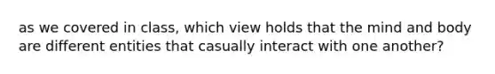 as we covered in class, which view holds that the mind and body are different entities that casually interact with one another?