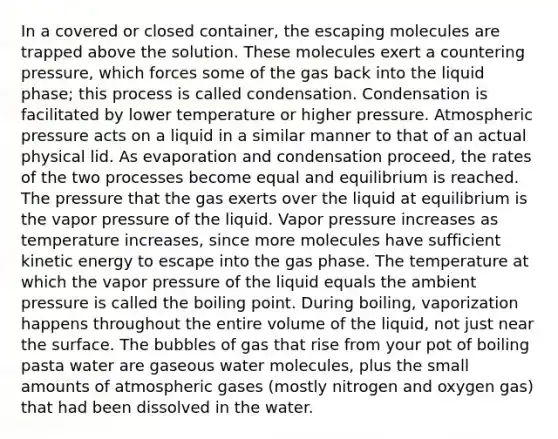 In a covered or closed container, the escaping molecules are trapped above the solution. These molecules exert a countering pressure, which forces some of the gas back into the liquid phase; this process is called condensation. Condensation is facilitated by lower temperature or higher pressure. Atmospheric pressure acts on a liquid in a similar manner to that of an actual physical lid. As evaporation and condensation proceed, the rates of the two processes become equal and equilibrium is reached. The pressure that the gas exerts over the liquid at equilibrium is the vapor pressure of the liquid. Vapor pressure increases as temperature increases, since more molecules have sufficient kinetic energy to escape into the gas phase. The temperature at which the vapor pressure of the liquid equals the ambient pressure is called the boiling point. During boiling, vaporization happens throughout the entire volume of the liquid, not just near the surface. The bubbles of gas that rise from your pot of boiling pasta water are gaseous water molecules, plus the small amounts of atmospheric gases (mostly nitrogen and oxygen gas) that had been dissolved in the water.