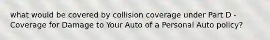 what would be covered by collision coverage under Part D - Coverage for Damage to Your Auto of a Personal Auto policy?