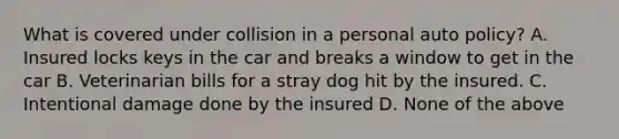 What is covered under collision in a personal auto policy? A. Insured locks keys in the car and breaks a window to get in the car B. Veterinarian bills for a stray dog hit by the insured. C. Intentional damage done by the insured D. None of the above