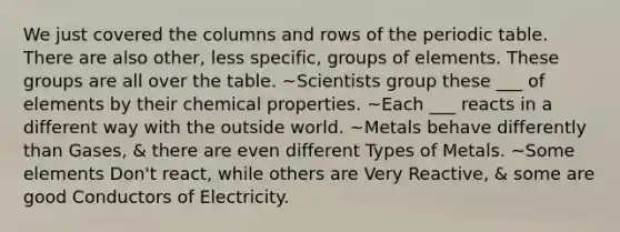 We just covered the columns and rows of the periodic table. There are also other, less specific, groups of elements. These groups are all over the table. ~Scientists group these ___ of elements by their chemical properties. ~Each ___ reacts in a different way with the outside world. ~Metals behave differently than Gases, & there are even different Types of Metals. ~Some elements Don't react, while others are Very Reactive, & some are good Conductors of Electricity.