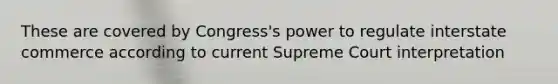 These are covered by Congress's power to regulate interstate commerce according to current Supreme Court interpretation