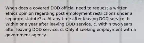 When does a covered DOD official need to request a written ethics opinion regarding post-employment restrictions under a separate statute? a. At any time after leaving DOD service. b. Within one year after leaving DOD service. c. Within two years after leaving DOD service. d. Only if seeking employment with a government agency.