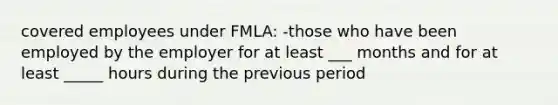 covered employees under FMLA: -those who have been employed by the employer for at least ___ months and for at least _____ hours during the previous period