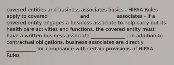 covered entities and business associates basics - HIPAA Rules apply to covered ____________ and __________ associates - If a covered entity engages a business associate to help carry out its health care activities and functions, the covered entity must have a written business associate ______________ - In addition to contractual obligations, business associates are directly ____________ for compliance with certain provisions of HIPAA Rules