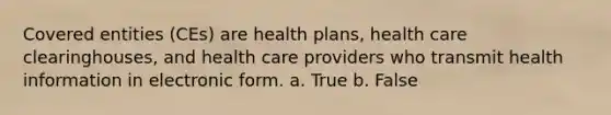 Covered entities (CEs) are health plans, health care clearinghouses, and health care providers who transmit health information in electronic form. a. True b. False