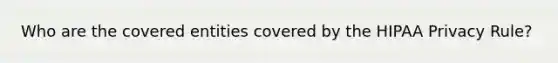 Who are the covered entities covered by the HIPAA Privacy Rule?