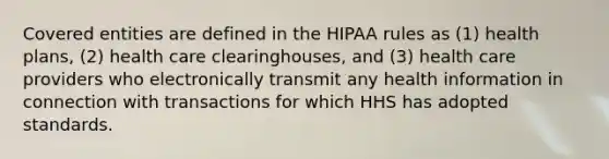 Covered entities are defined in the HIPAA rules as (1) health plans, (2) health care clearinghouses, and (3) health care providers who electronically transmit any health information in connection with transactions for which HHS has adopted standards.