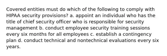 Covered entities must do which of the following to comply with HIPAA security provisions? a. appoint an individual who has the title of chief security officer who is responsible for security management b. conduct employee security training sessions every six months for all employees c. establish a contingency plan d. conduct technical and nontechnical evaluations every six years.