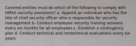 Covered entities must do which of the following to comply with HIPAA security provisions? a. Appoint an individual who has the title of chief security officer who is responsible for security management b. Conduct employee security training sessions every six months for all employees c. Establish a contingency plan d. Conduct technical and nontechnical evaluations every six years