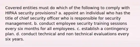 Covered entities must do which of the following to comply with HIPAA security provisions? a. appoint an individual who has the title of chief security officer who is responsible for security management. b. conduct employee security training sessions every six months for all employees. c. establish a contingency plan. d. conduct technical and non technical evaluations every six years.